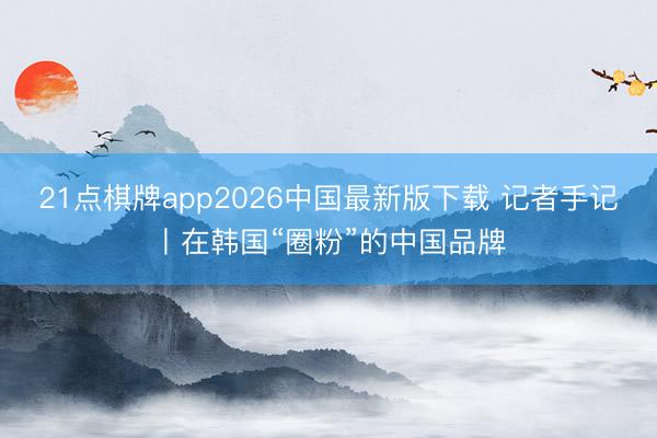 21点棋牌app2026中国最新版下载 记者手记丨在韩国“圈粉”的中国品牌