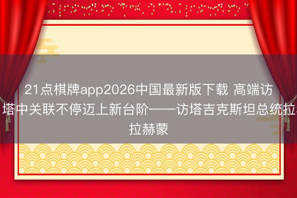 21点棋牌app2026中国最新版下载 高端访谈｜塔中关联不停迈上新台阶——访塔吉克斯坦总统拉赫蒙