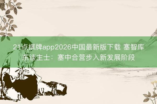 21点棋牌app2026中国最新版下载 塞智库东谈主士：塞中合营步入新发展阶段
