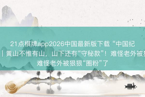 21点棋牌app2026中国最新版下载 “中国纪行”第二季㊺|黄山不惟有山,山下还有“守秘款”!难怪老外被狠狠“圈粉”了
