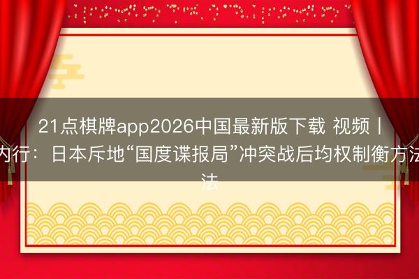 21点棋牌app2026中国最新版下载 视频丨内行：日本斥地“国度谍报局”冲突战后均权制衡方法