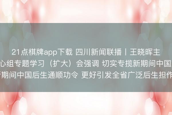 21点棋牌app下载 四川新闻联播丨王晓晖主办召开省委表面学习中心组专题学习（扩大）会强调 切实专揽新期间中国后生通顺功令 更好引发全省广泛后生担作为为矢志奋发