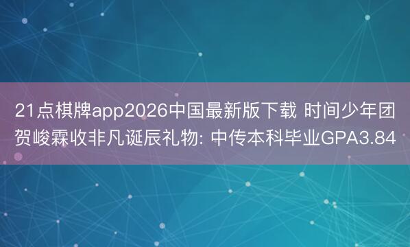 21点棋牌app2026中国最新版下载 时间少年团贺峻霖收非凡诞辰礼物: 中传本科毕业GPA3.84