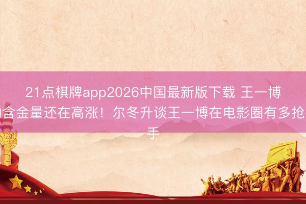 21点棋牌app2026中国最新版下载 王一博的含金量还在高涨！尔冬升谈王一博在电影圈有多抢手