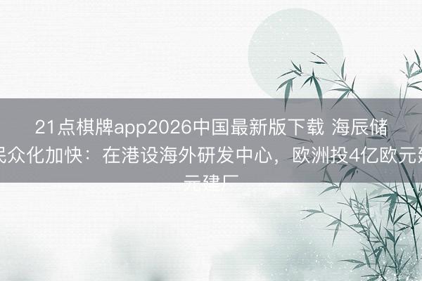 21点棋牌app2026中国最新版下载 海辰储能民众化加快：在港设海外研发中心，欧洲投4亿欧元建厂