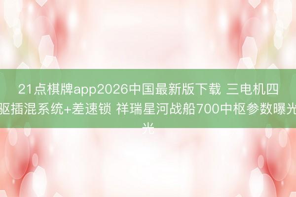 21点棋牌app2026中国最新版下载 三电机四驱插混系统+差速锁 祥瑞星河战船700中枢参数曝光