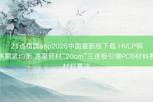 21点棋牌app2026中国最新版下载 HVLP铜箔供需紧均衡 逸豪新材“20cm”三连板引爆PCB材料赛谈