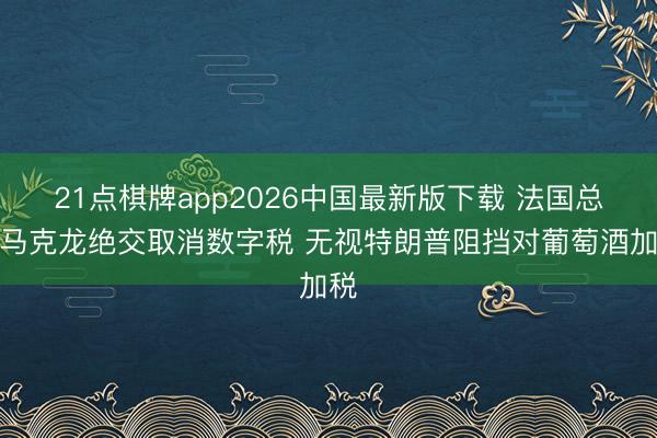 21点棋牌app2026中国最新版下载 法国总统马克龙绝交取消数字税 无视特朗普阻挡对葡萄酒加税