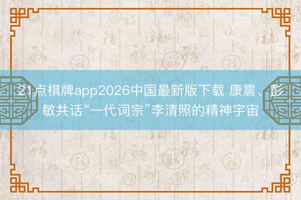 21点棋牌app2026中国最新版下载 康震、彭敏共话“一代词宗”李清照的精神宇宙