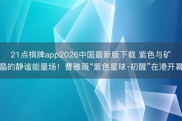 21点棋牌app2026中国最新版下载 紫色与矿晶的静谧能量场!曹雅薇“紫色星球·初醒”在港开幕