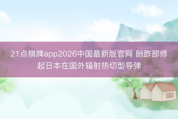 21点棋牌app2026中国最新版官网 酬酢部修起日本在国外辐射热切型导弹
