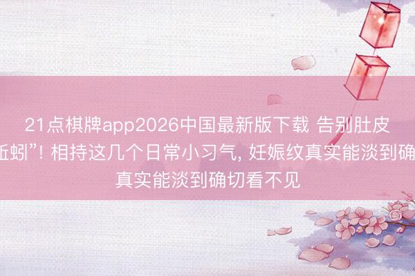 21点棋牌app2026中国最新版下载 告别肚皮上的“小蚯蚓”! 相持这几个日常小习气， 妊娠纹真实能淡到确切看不见