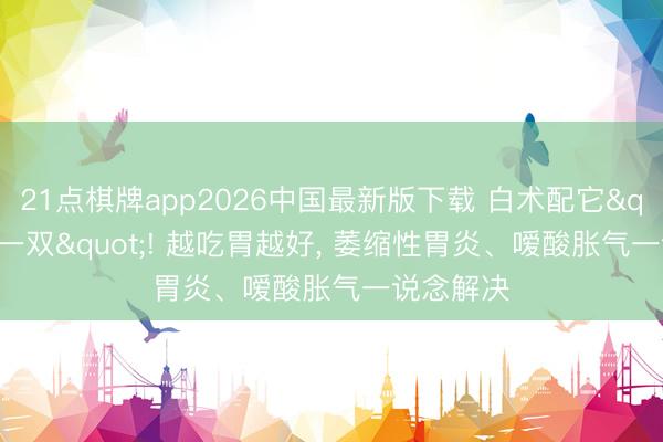21点棋牌app2026中国最新版下载 白术配它"天生一双"! 越吃胃越好， 萎缩性胃炎、嗳酸胀气一说念解决